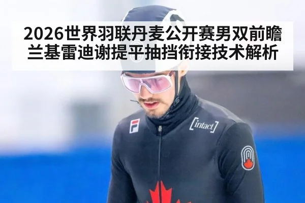 2026世界羽联丹麦公开赛男双前瞻 兰基雷迪谢提平抽挡衔接技术解析