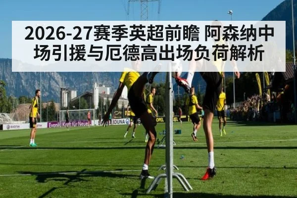 2026-27赛季英超前瞻 阿森纳中场引援与厄德高出场负荷解析