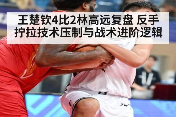 王楚钦4比2林高远复盘 反手拧拉技术压制与战术进阶逻辑